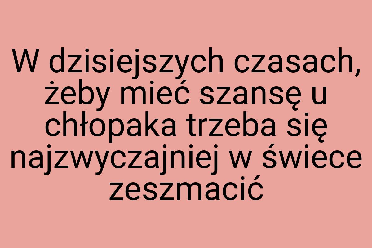 W dzisiejszych czasach, żeby mieć szansę u chłopaka trzeba