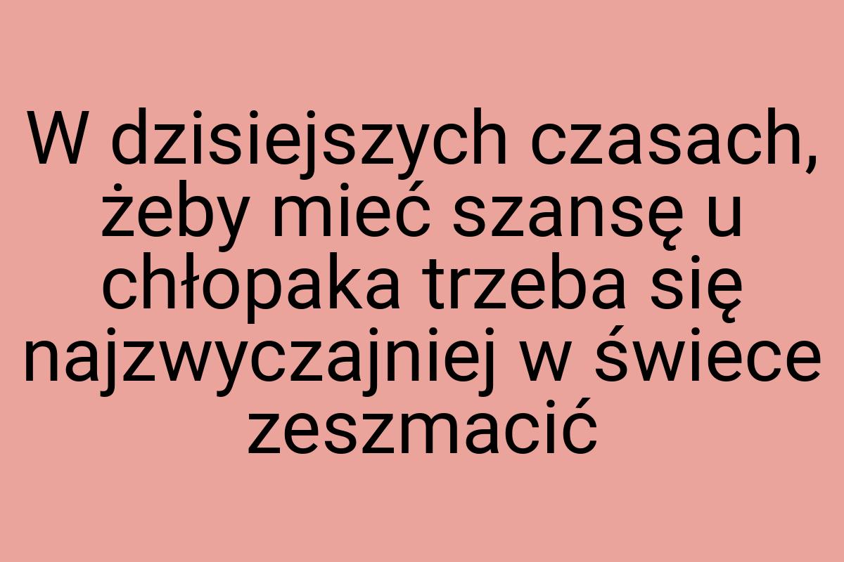 W dzisiejszych czasach, żeby mieć szansę u chłopaka trzeba