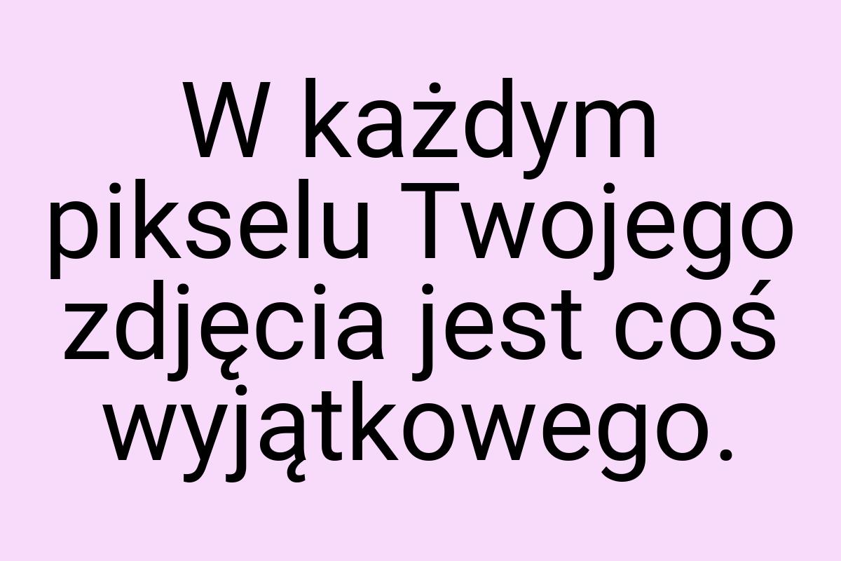 W każdym pikselu Twojego zdjęcia jest coś wyjątkowego