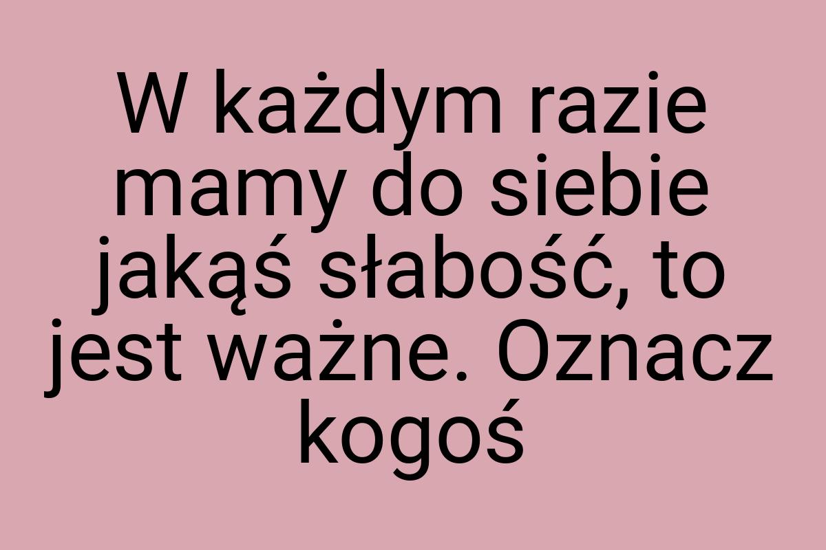 W każdym razie mamy do siebie jakąś słabość, to jest ważne