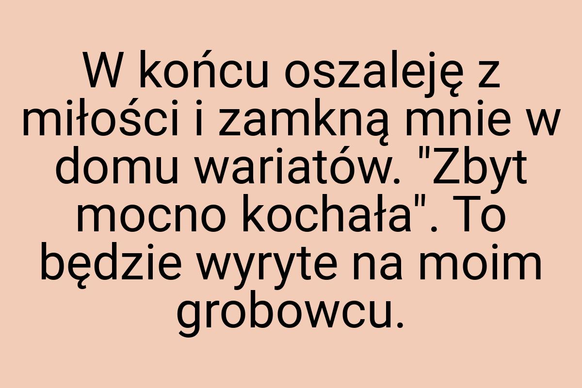 W końcu oszaleję z miłości i zamkną mnie w domu wariatów