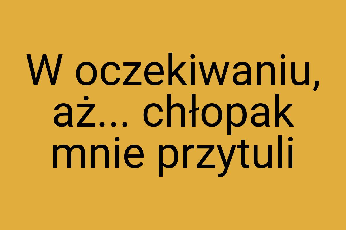 W oczekiwaniu, aż... chłopak mnie przytuli