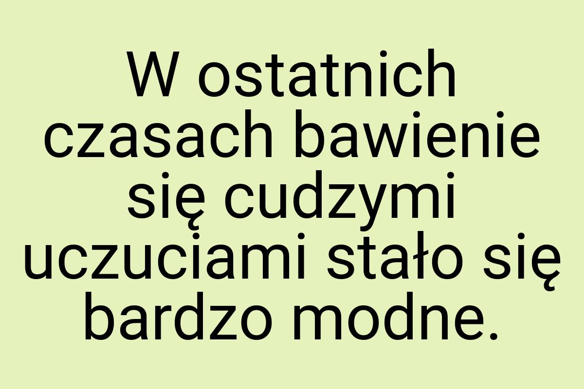 W ostatnich czasach bawienie się cudzymi uczuciami stało