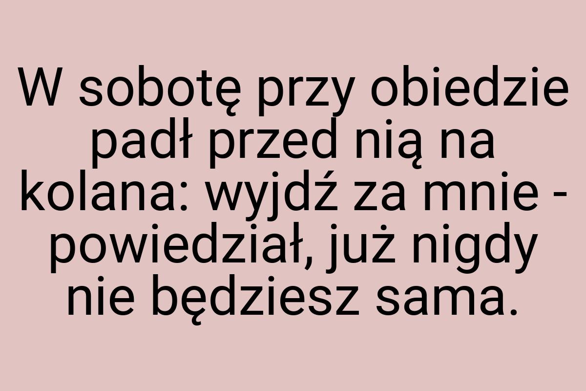 W sobotę przy obiedzie padł przed nią na kolana: wyjdź za