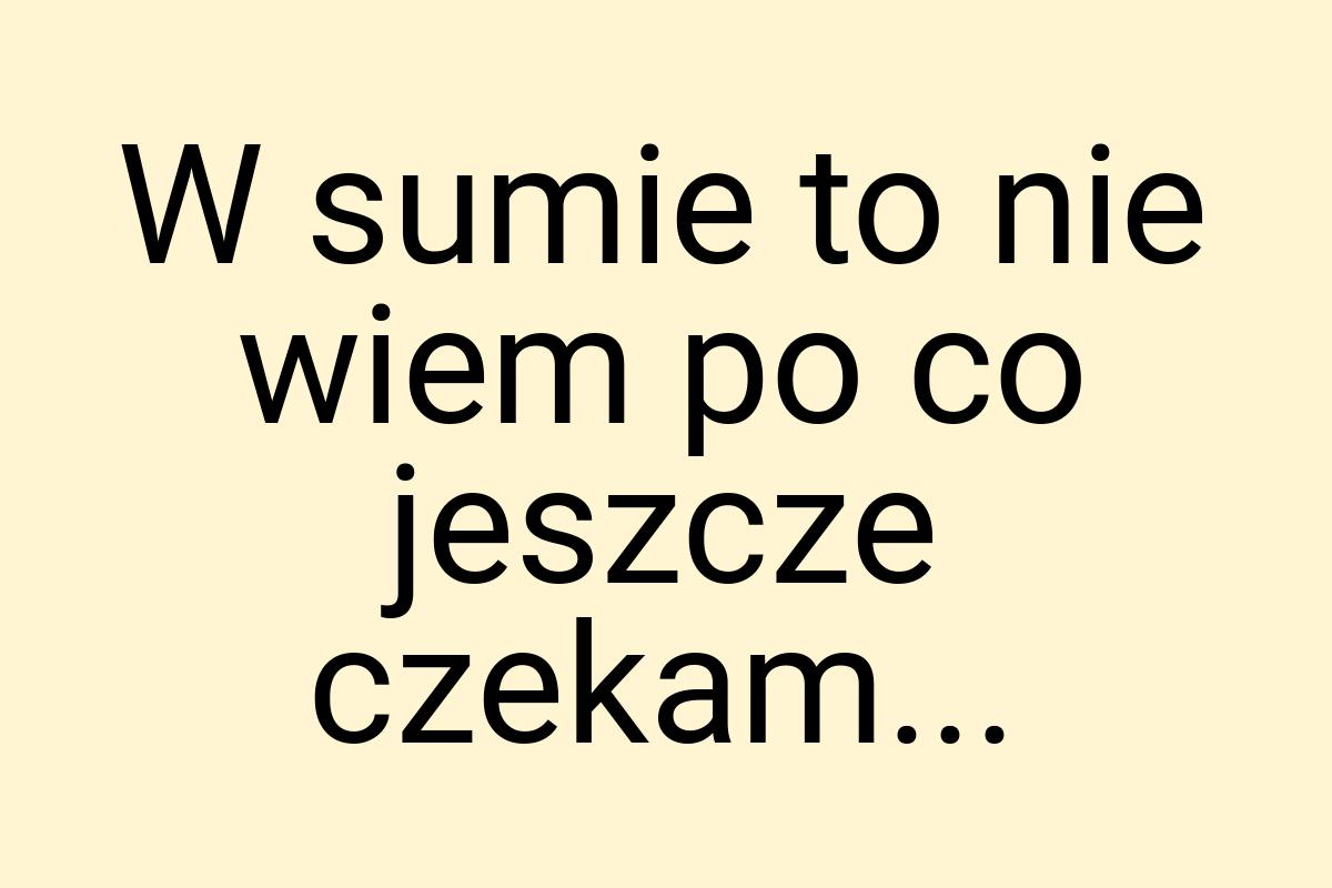 W sumie to nie wiem po co jeszcze czekam