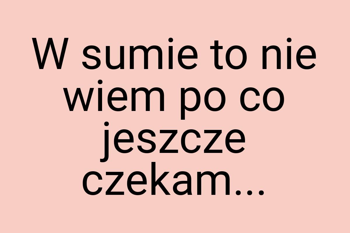 W sumie to nie wiem po co jeszcze czekam