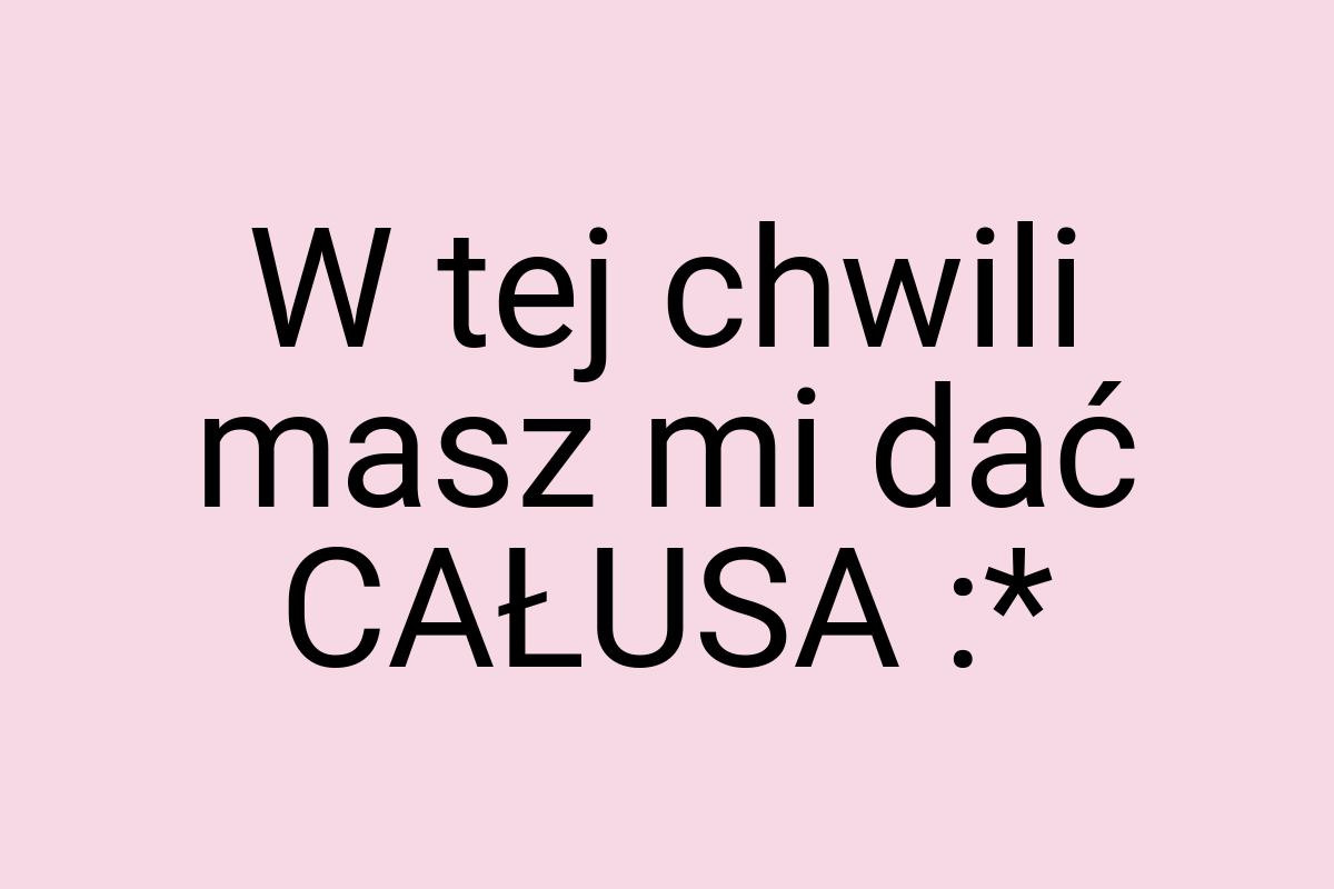 W tej chwili masz mi dać CAŁUSA