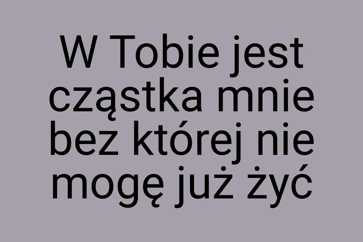 W Tobie jest cząstka mnie bez której nie mogę już żyć