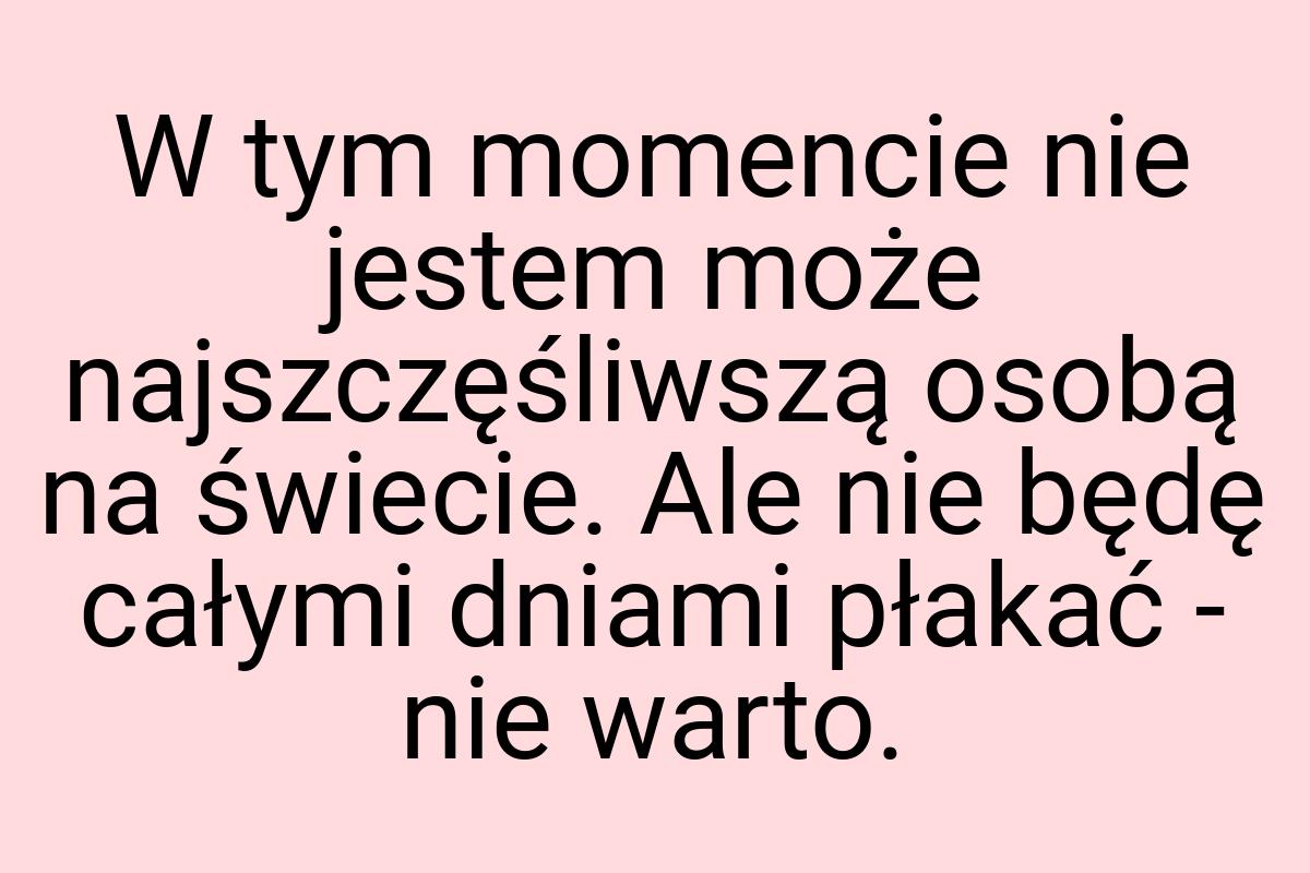 W tym momencie nie jestem może najszczęśliwszą osobą na