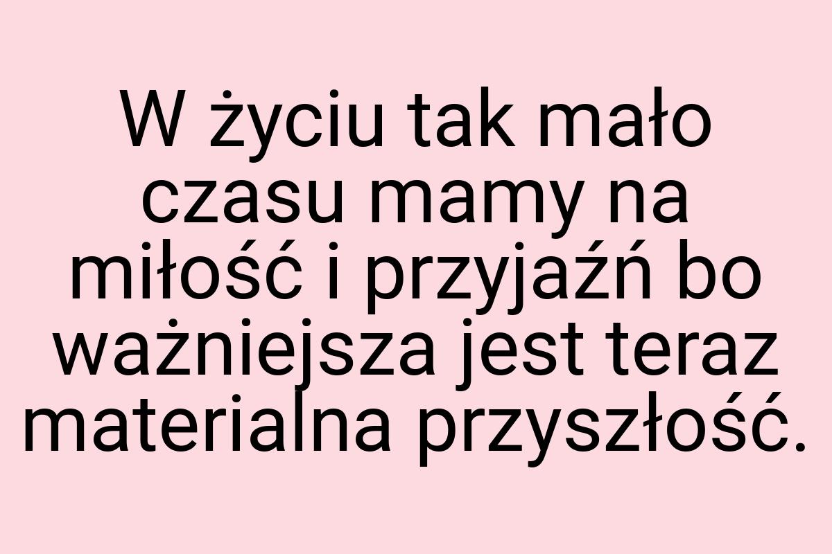 W życiu tak mało czasu mamy na miłość i przyjaźń bo