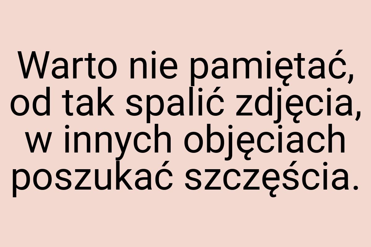 Warto nie pamiętać, od tak spalić zdjęcia, w innych