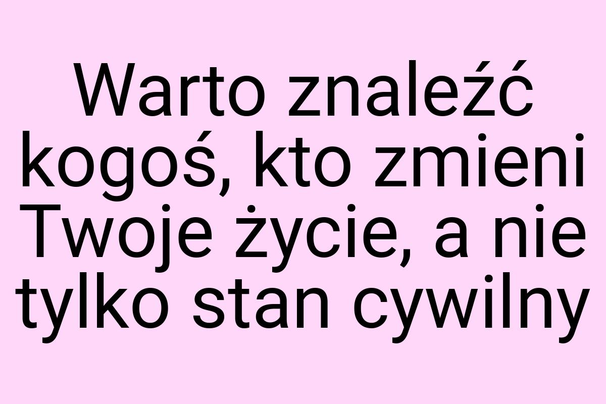 Warto znaleźć kogoś, kto zmieni Twoje życie, a nie tylko