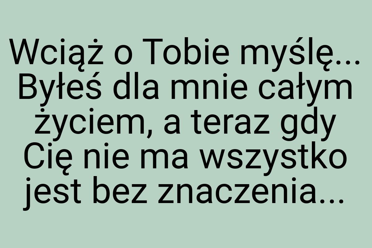 Wciąż o Tobie myślę... Byłeś dla mnie całym życiem, a teraz