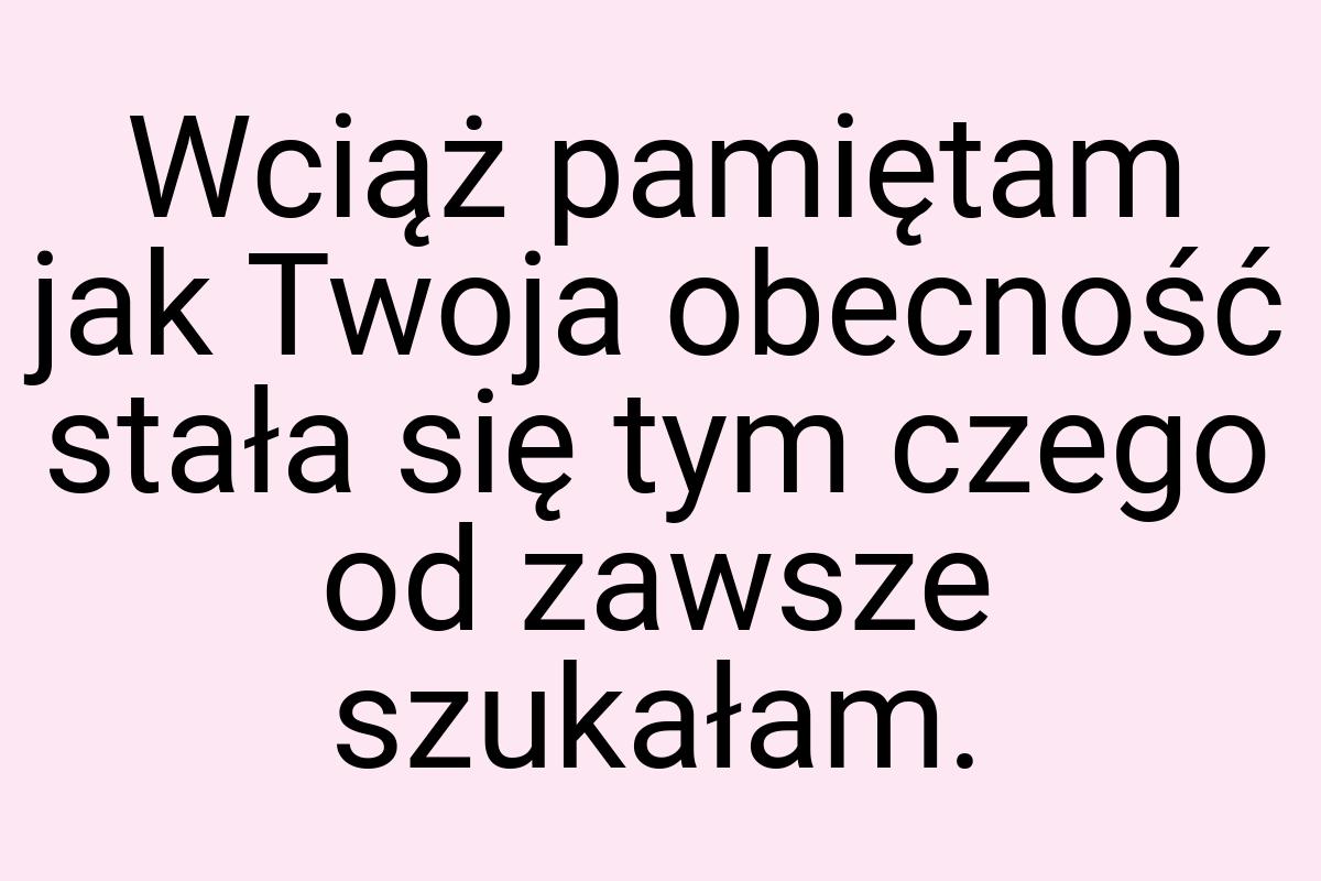 Wciąż pamiętam jak Twoja obecność stała się tym czego od