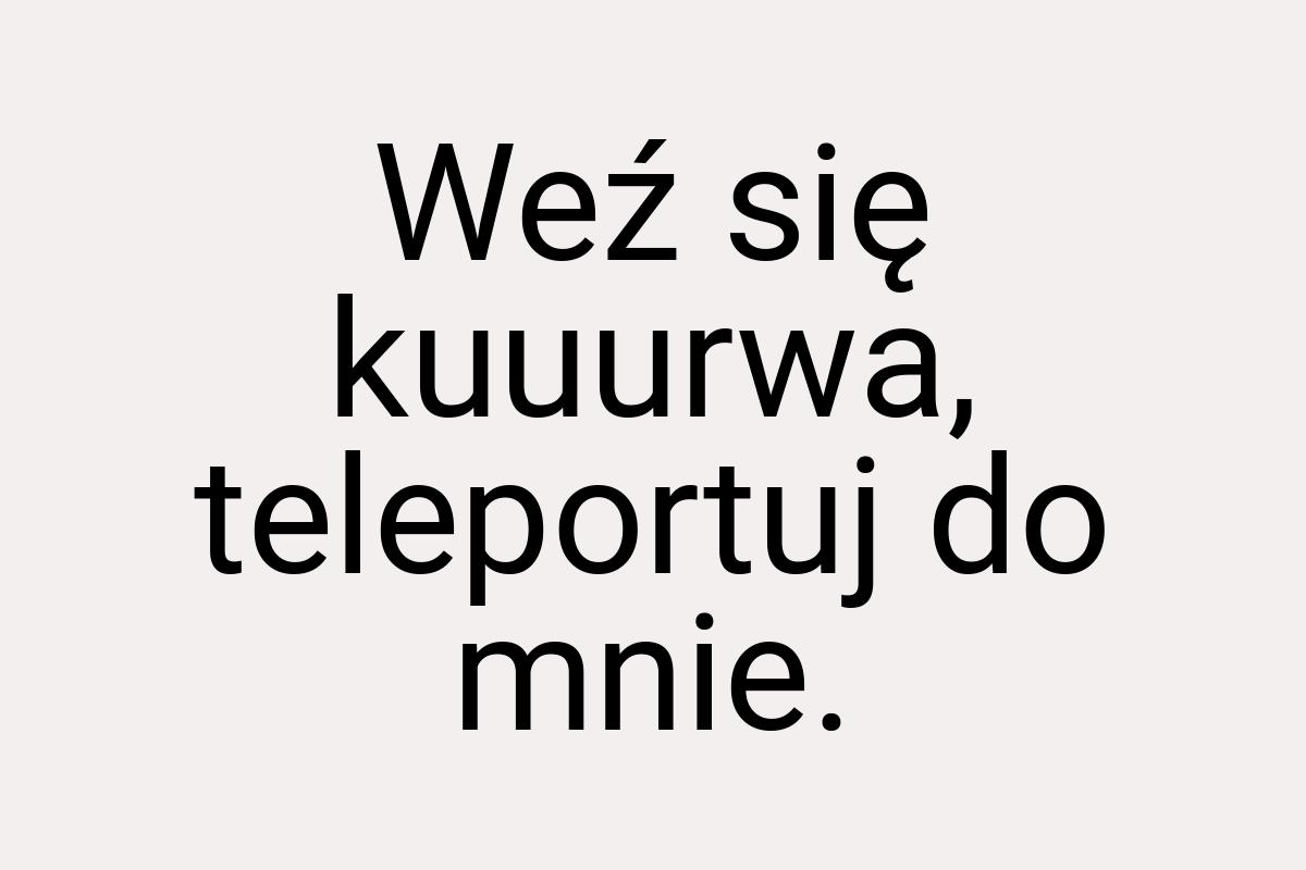 Weź się kuuurwa, teleportuj do mnie