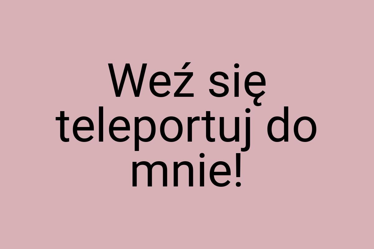 Weź się teleportuj do mnie