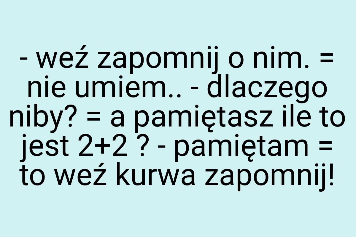 - weź zapomnij o nim. = nie umiem.. - dlaczego niby? = a