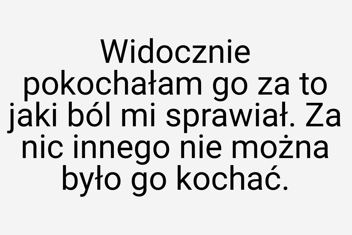 Widocznie pokochałam go za to jaki ból mi sprawiał. Za nic