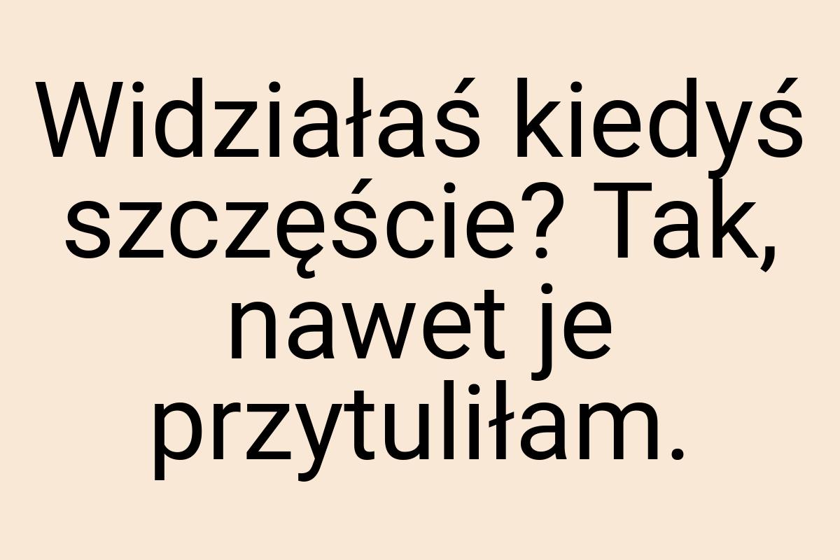 Widziałaś kiedyś szczęście? Tak, nawet je przytuliłam