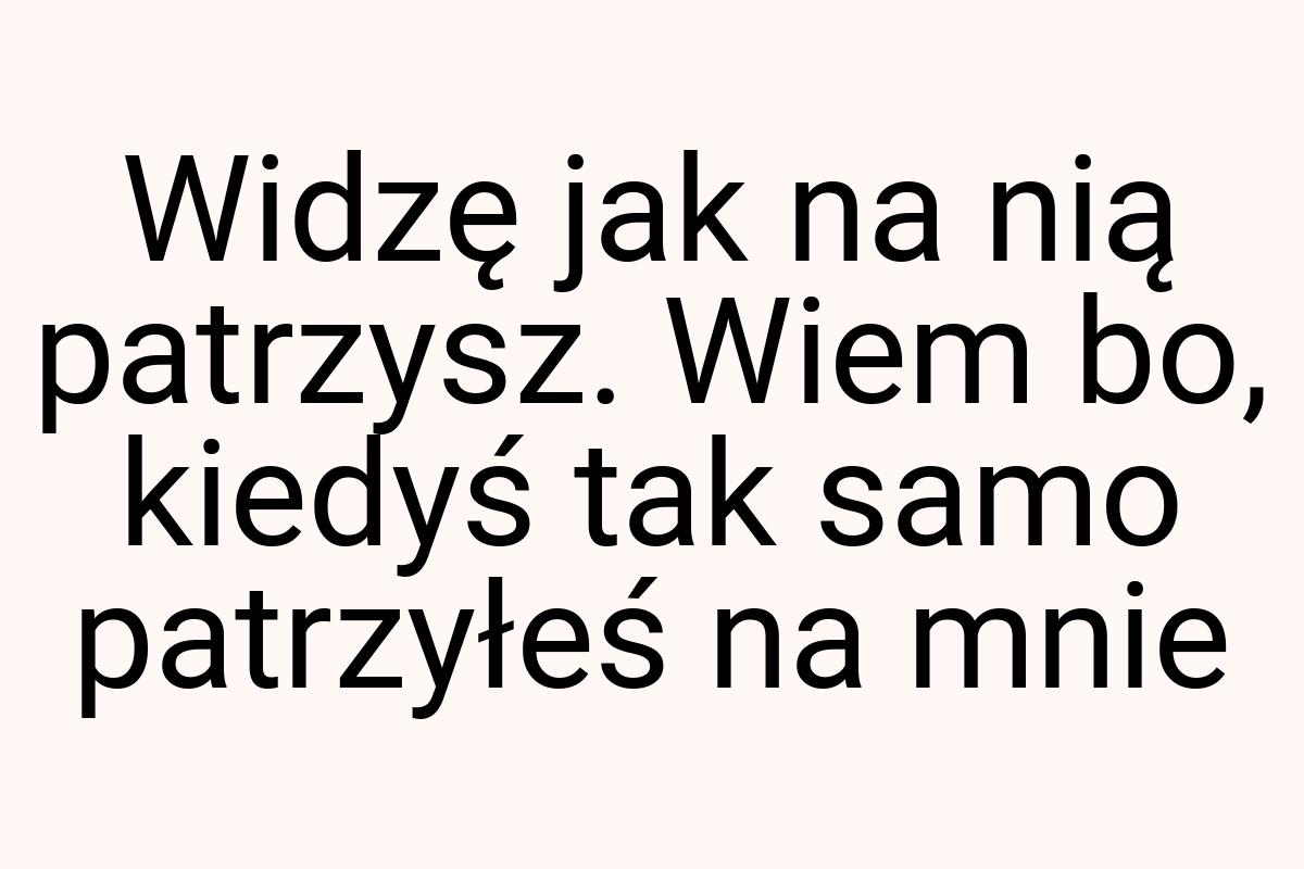 Widzę jak na nią patrzysz. Wiem bo, kiedyś tak samo