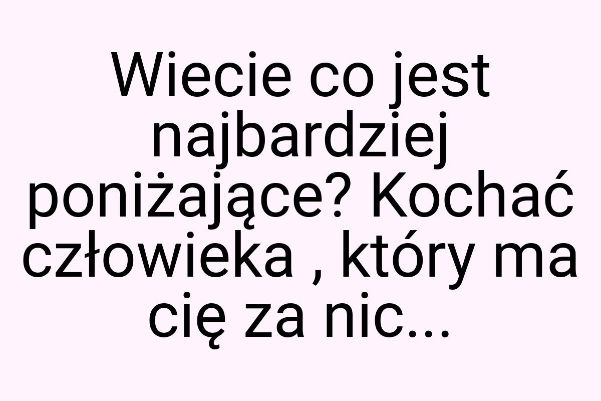 Wiecie co jest najbardziej poniżające? Kochać człowieka