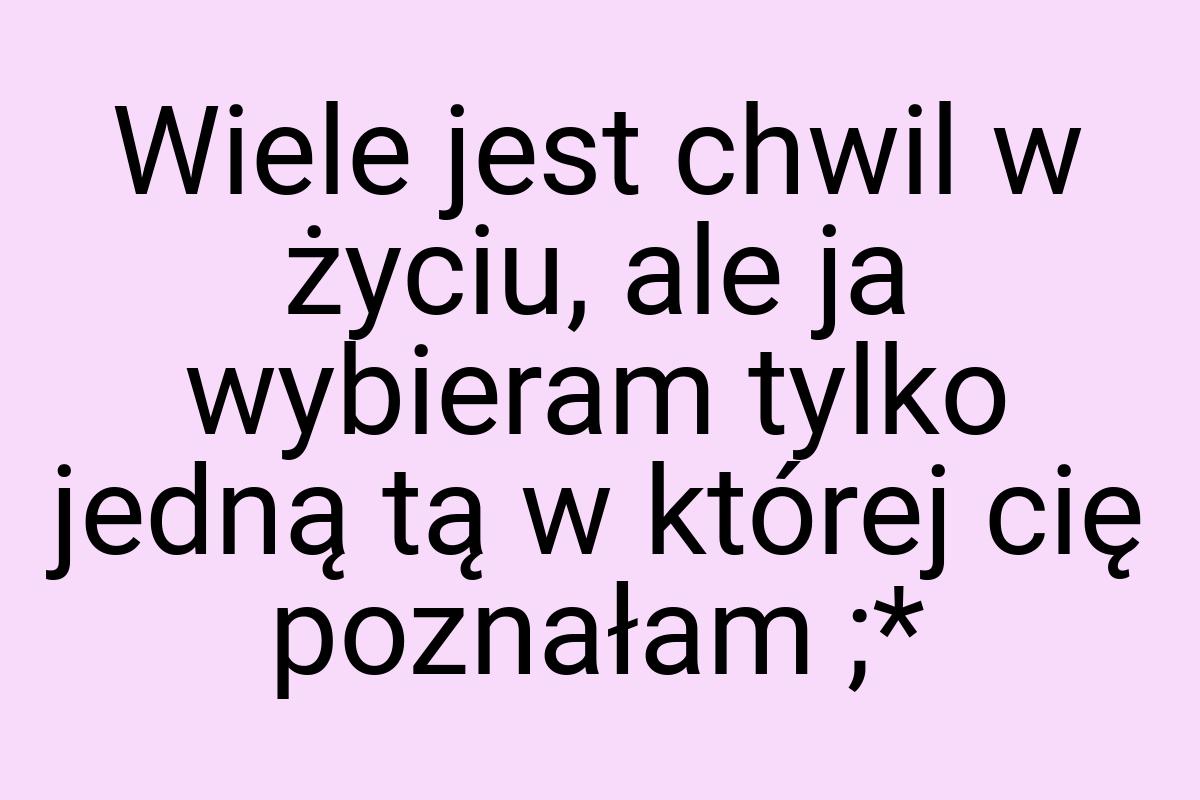 Wiele jest chwil w życiu, ale ja wybieram tylko jedną tą w