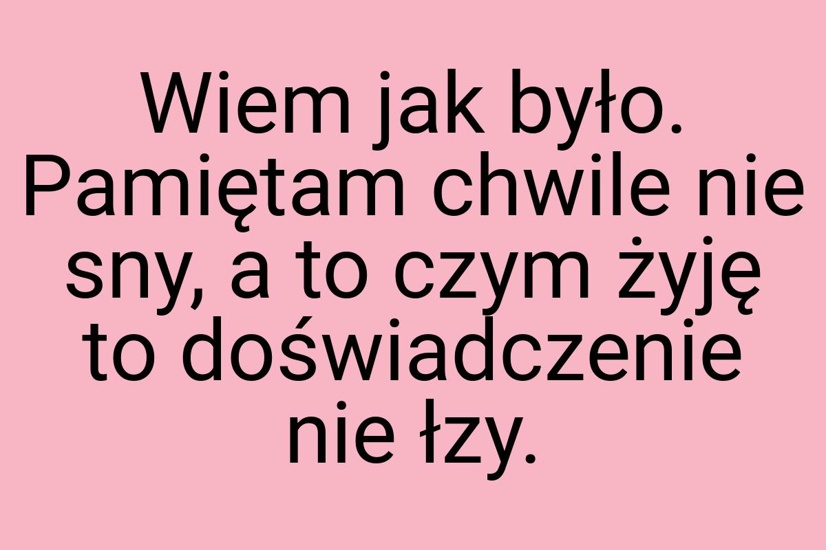 Wiem jak było. Pamiętam chwile nie sny, a to czym żyję to