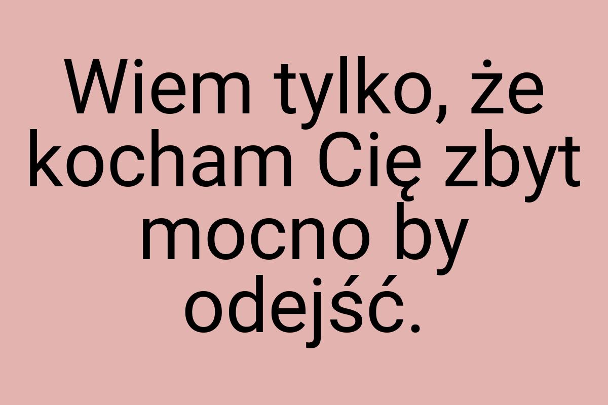 Wiem tylko, że kocham Cię zbyt mocno by odejść