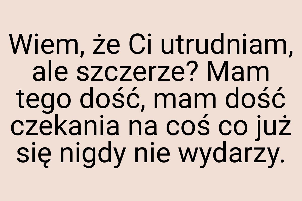 Wiem, że Ci utrudniam, ale szczerze? Mam tego dość, mam