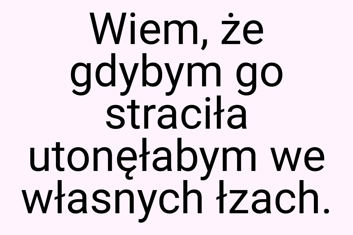 Wiem, że gdybym go straciła utonęłabym we własnych łzach