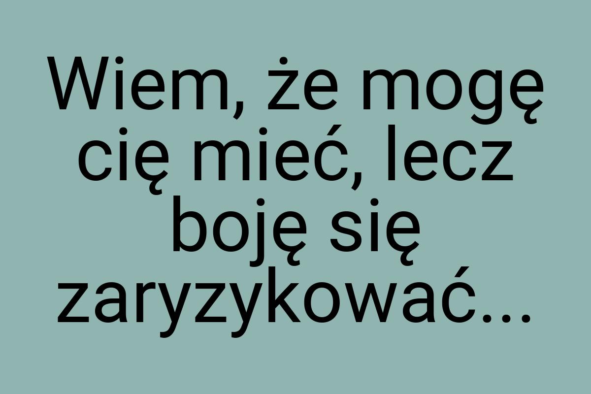 Wiem, że mogę cię mieć, lecz boję się zaryzykować