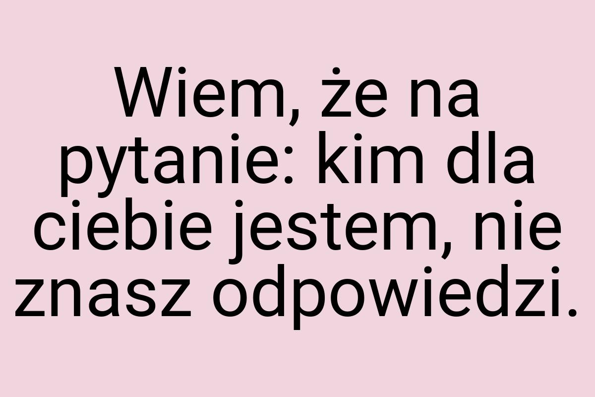 Wiem, że na pytanie: kim dla ciebie jestem, nie znasz