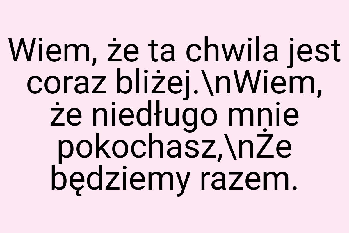 Wiem, że ta chwila jest coraz bliżej.\nWiem, że niedługo