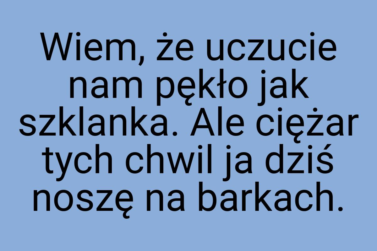 Wiem, że uczucie nam pękło jak szklanka. Ale ciężar tych