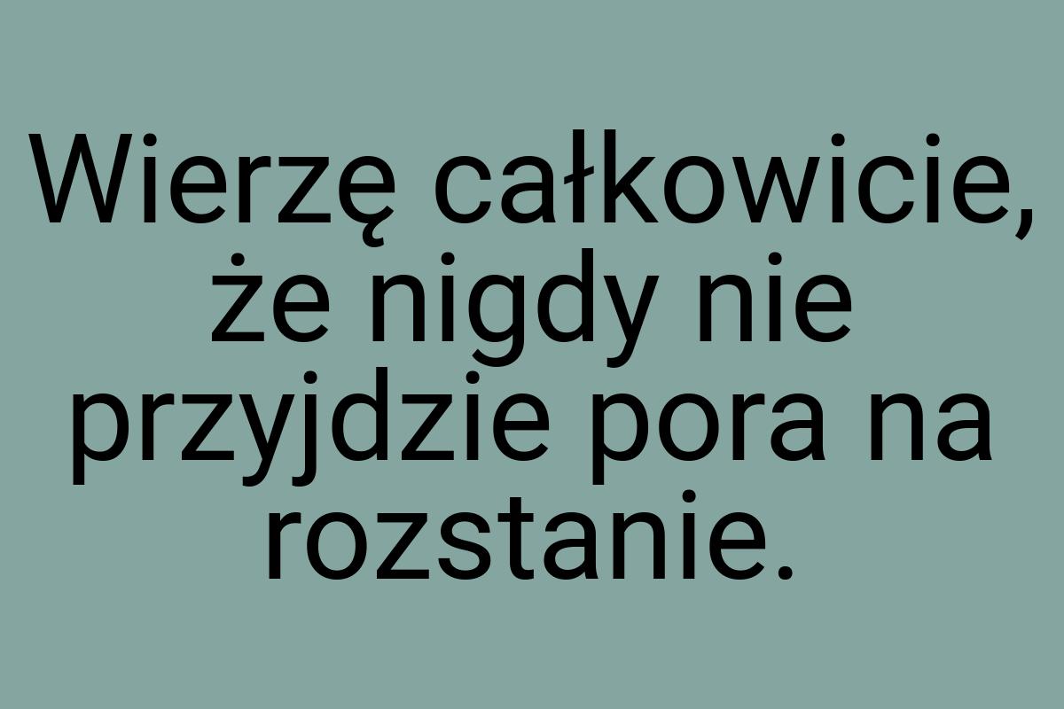 Wierzę całkowicie, że nigdy nie przyjdzie pora na rozstanie