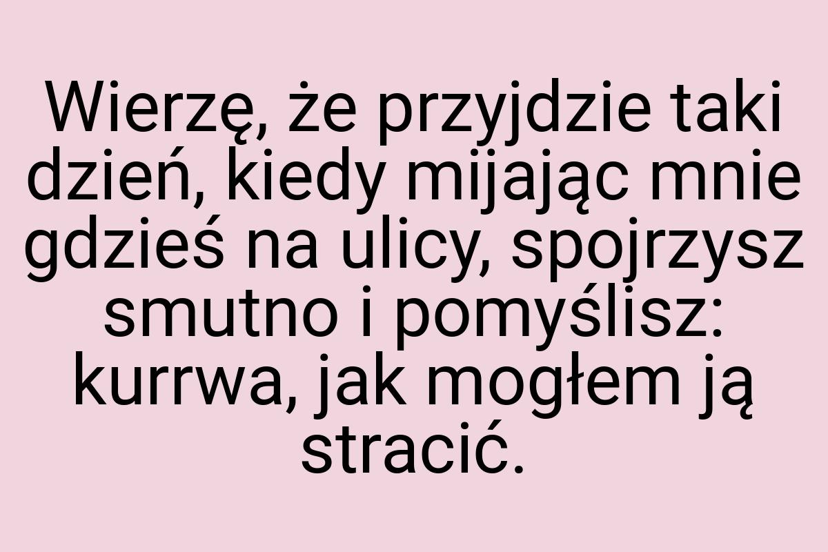 Wierzę, że przyjdzie taki dzień, kiedy mijając mnie gdzieś