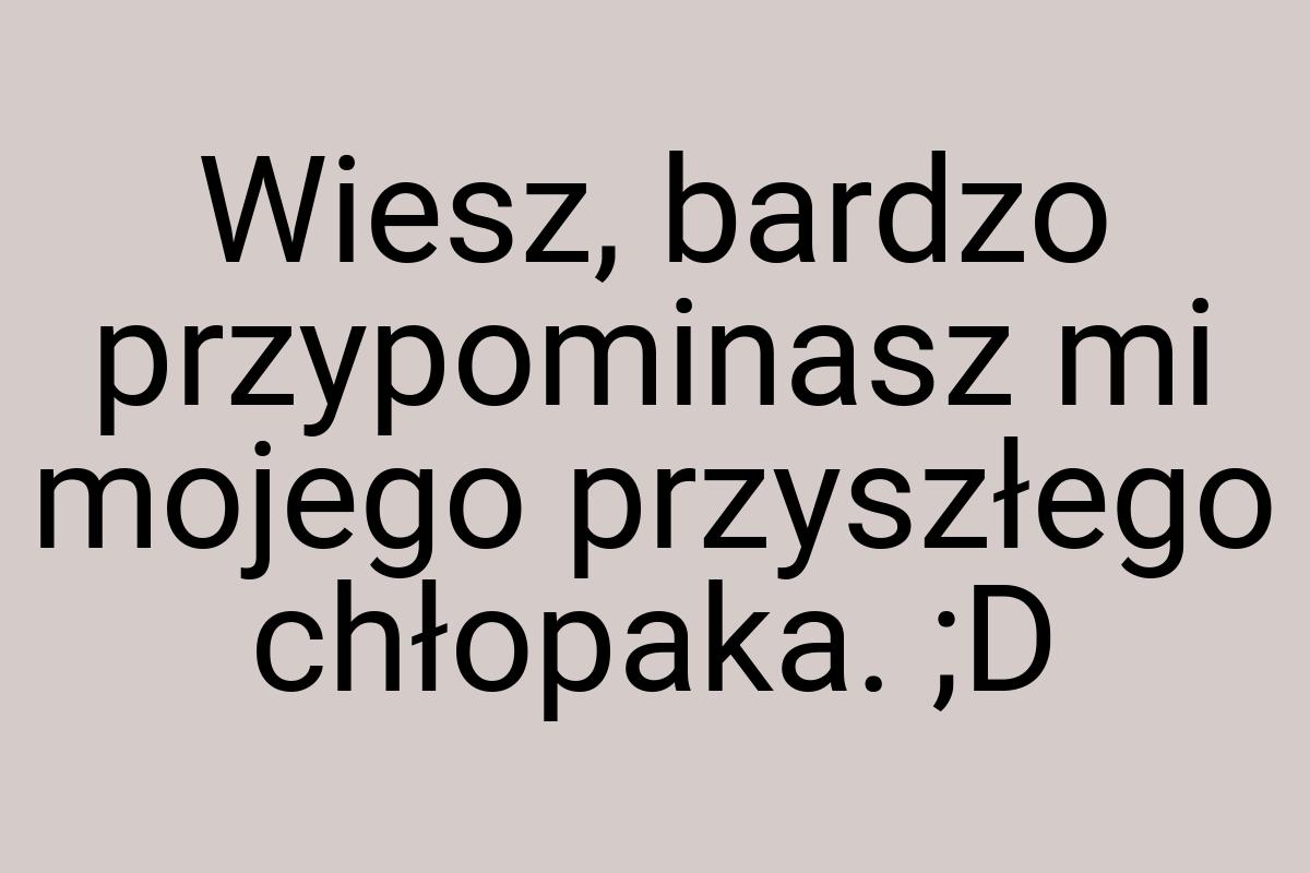 Wiesz, bardzo przypominasz mi mojego przyszłego chłopaka. ;D