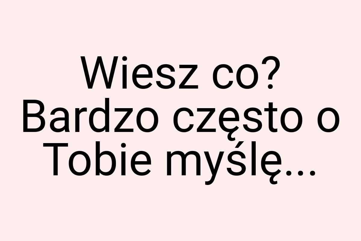 Wiesz co? Bardzo często o Tobie myślę