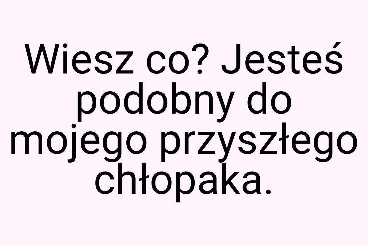 Wiesz co? Jesteś podobny do mojego przyszłego chłopaka