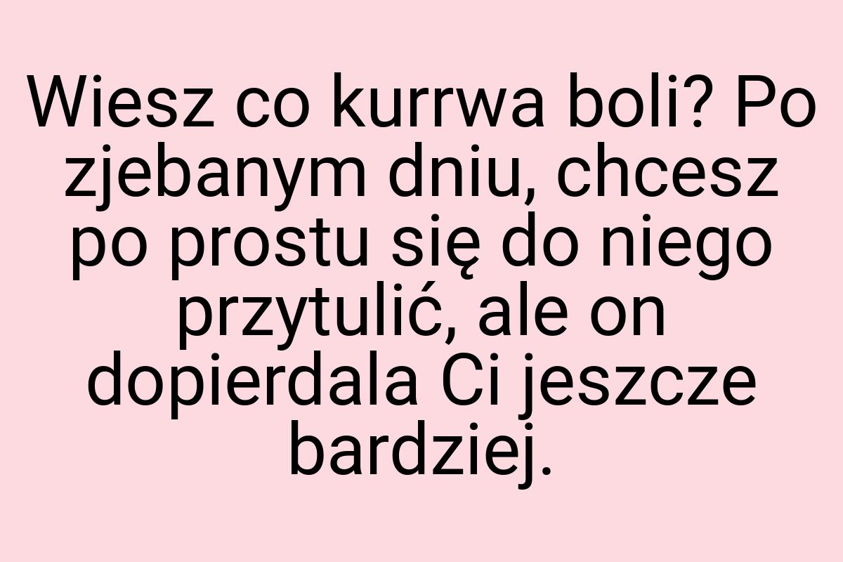 Wiesz co kurrwa boli? Po zjebanym dniu, chcesz po prostu