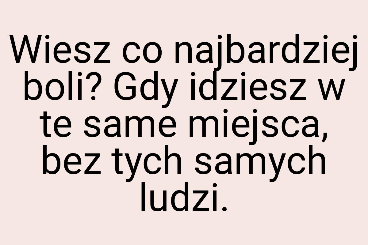 Wiesz co najbardziej boli? Gdy idziesz w te same miejsca