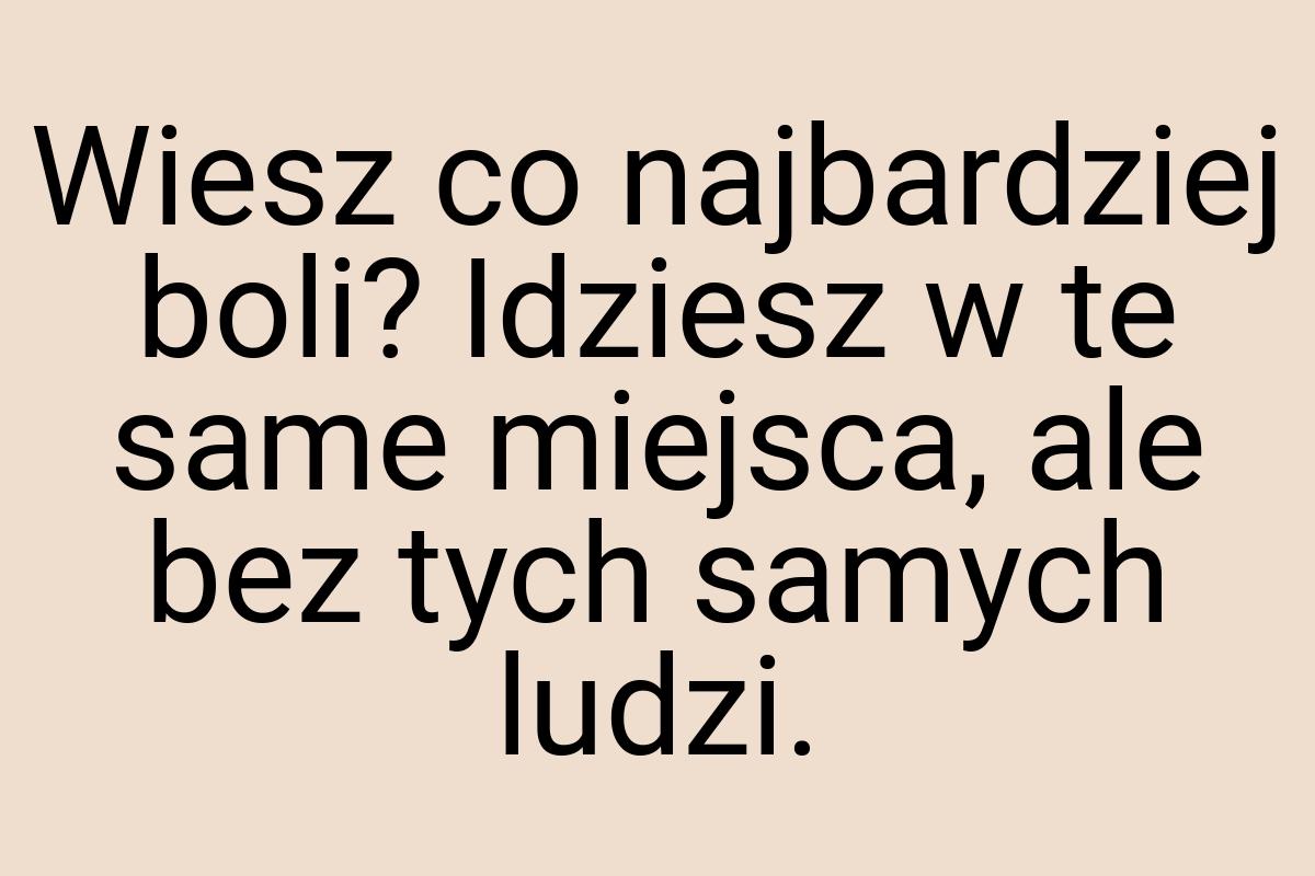 Wiesz co najbardziej boli? Idziesz w te same miejsca, ale