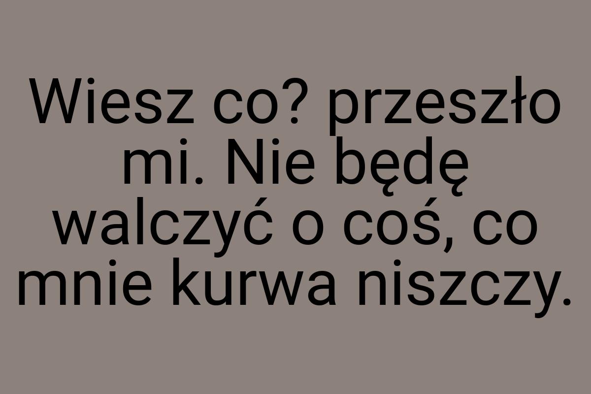 Wiesz co? przeszło mi. Nie będę walczyć o coś, co mnie