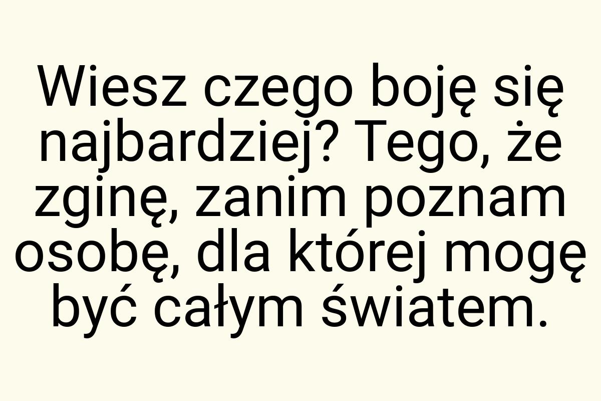 Wiesz czego boję się najbardziej? Tego, że zginę, zanim