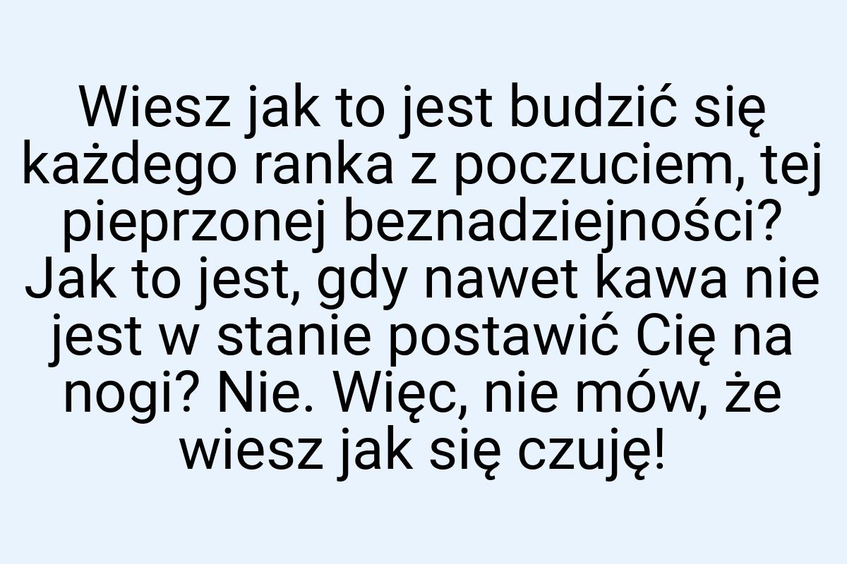 Wiesz jak to jest budzić się każdego ranka z poczuciem, tej