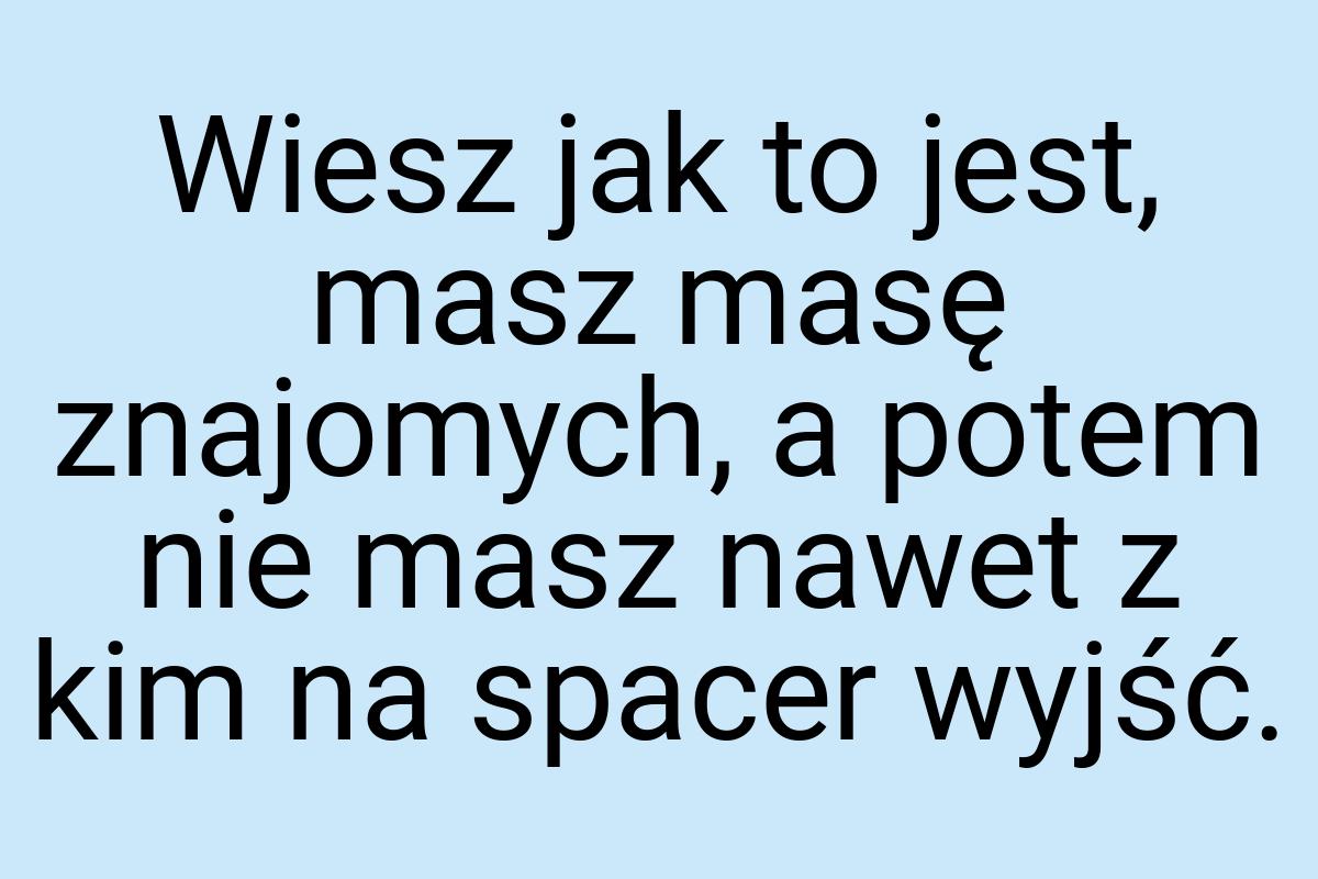 Wiesz jak to jest, masz masę znajomych, a potem nie masz