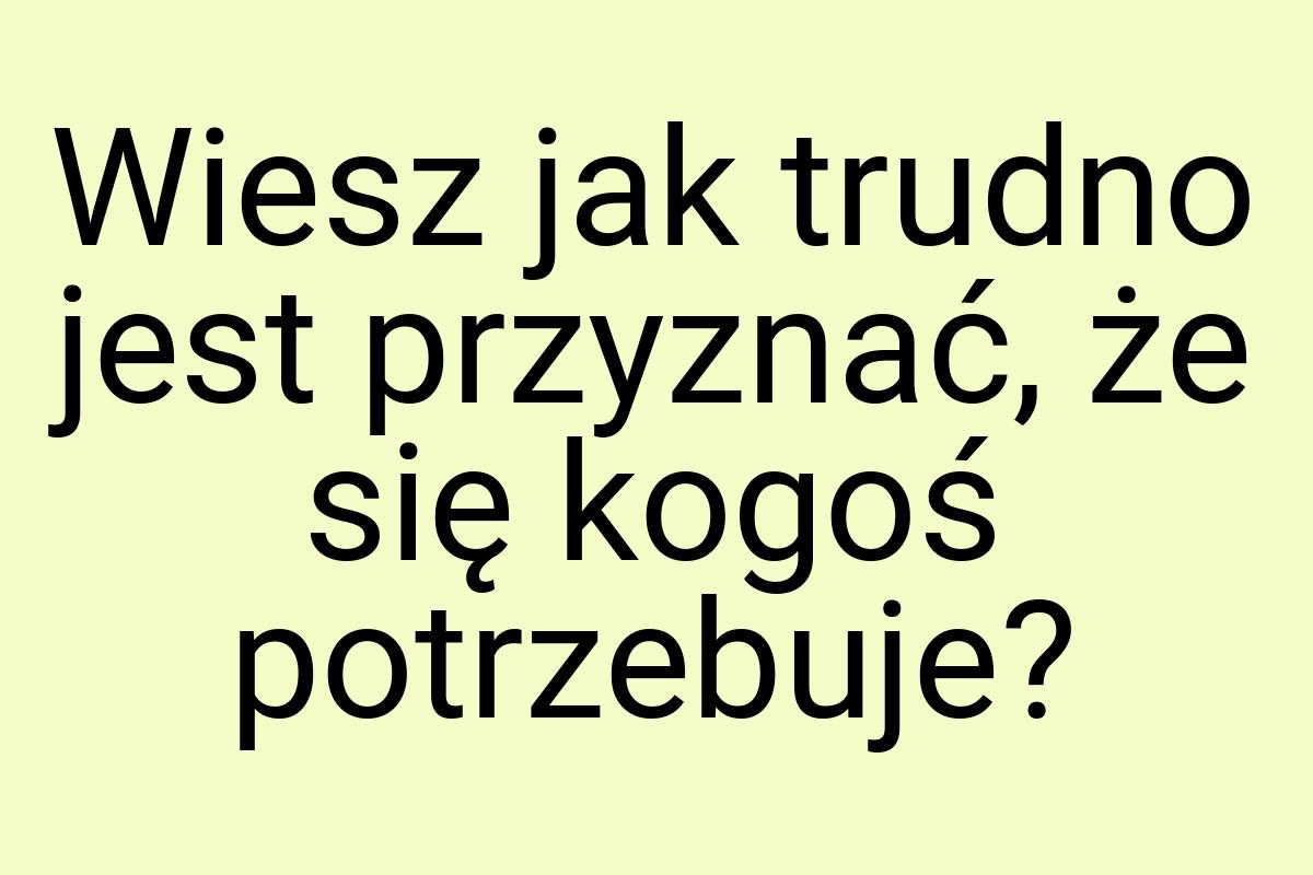 Wiesz jak trudno jest przyznać, że się kogoś potrzebuje