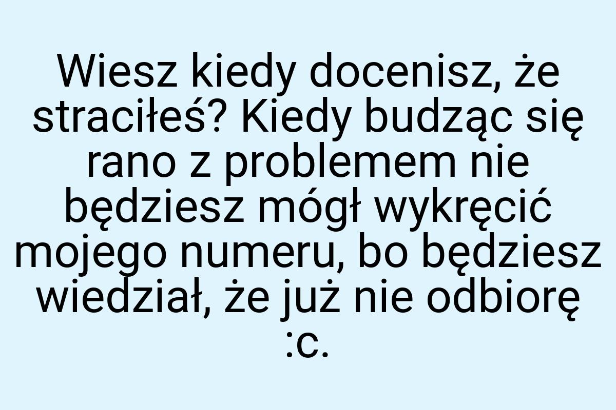 Wiesz kiedy docenisz, że straciłeś? Kiedy budząc się rano z