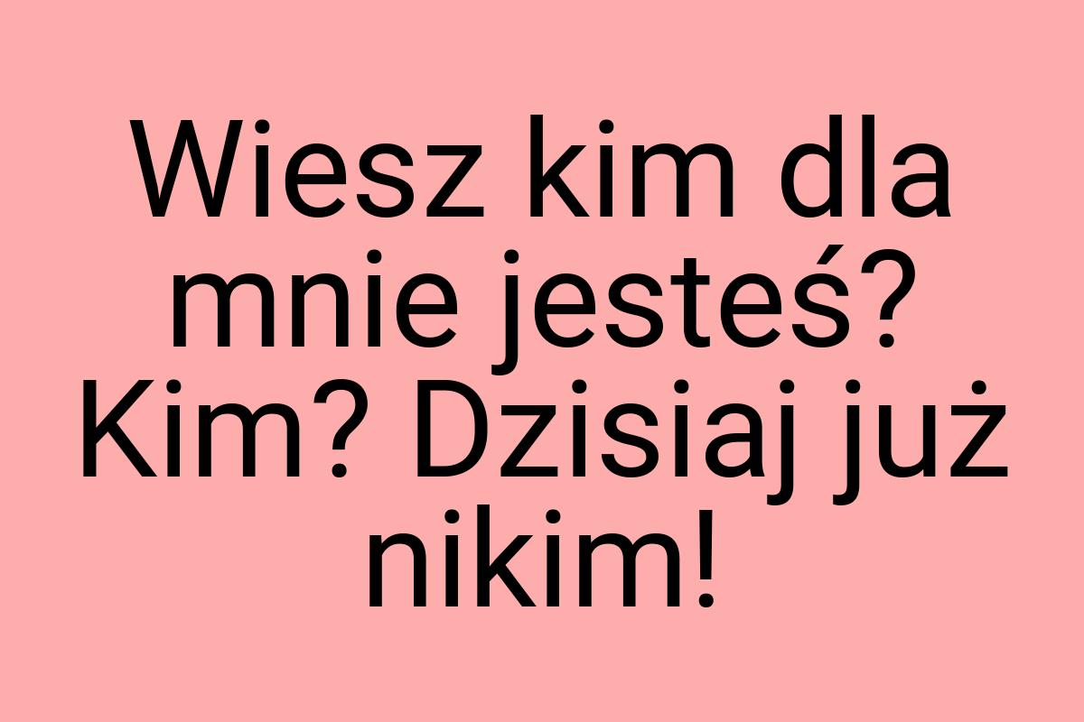 Wiesz kim dla mnie jesteś? Kim? Dzisiaj już nikim