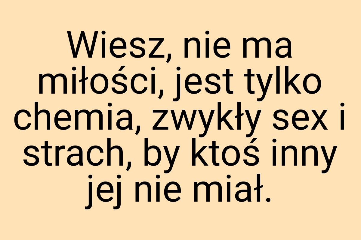 Wiesz, nie ma miłości, jest tylko chemia, zwykły sex i